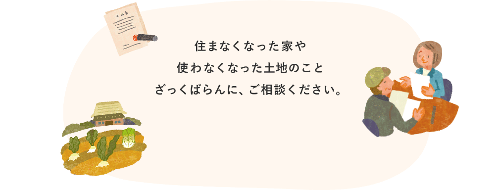 住まなくなった家や使わなくなった土地のことざっくばらんに、ご相談ください。