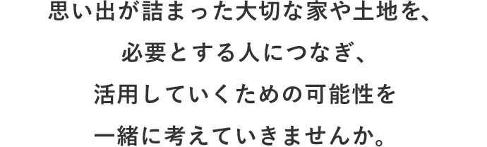 思い出が詰まった大切な家や土地を、必要とする人につなぎ、 活用していくための可能性を一緒に考えていきませんか。