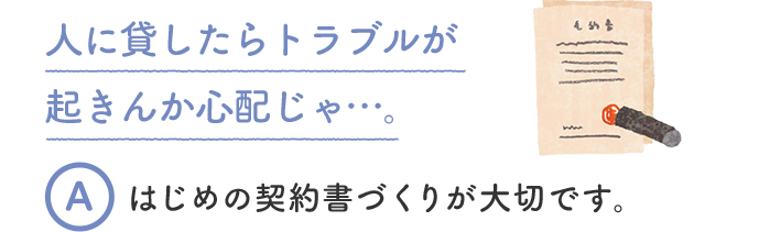 人に貸したらトラブルが起きんか心配じゃ…。 A はじめの契約書づくりが大切です。