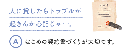 人に貸したらトラブルが起きんか心配じゃ…。 A はじめの契約書づくりが大切です。