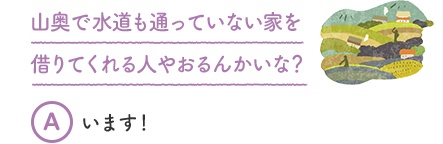 山奥で水道も通っていない家を借りてくれる人やおるんかいな？ A います！